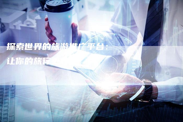 探索世界的旅游推广平台：让你的旅行更轻松！