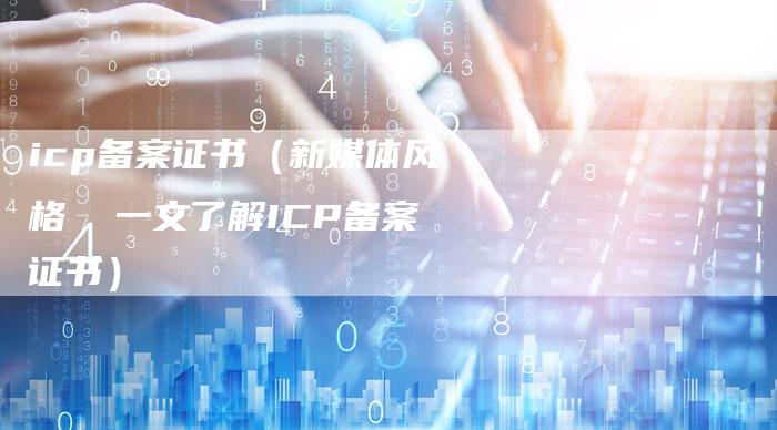 icp备案证书（新媒体风格  一文了解ICP备案证书）